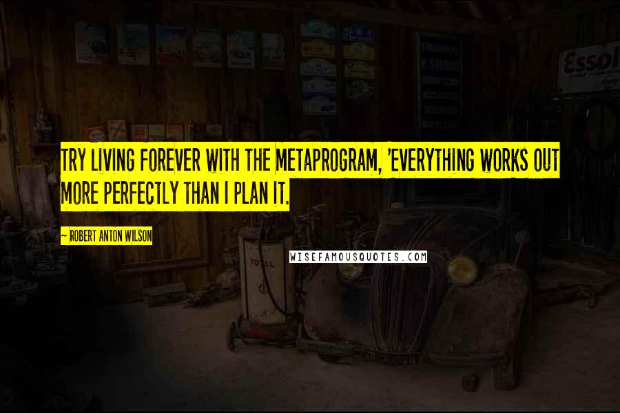 Robert Anton Wilson Quotes: Try living forever with the metaprogram, 'Everything works out more perfectly than I plan it.