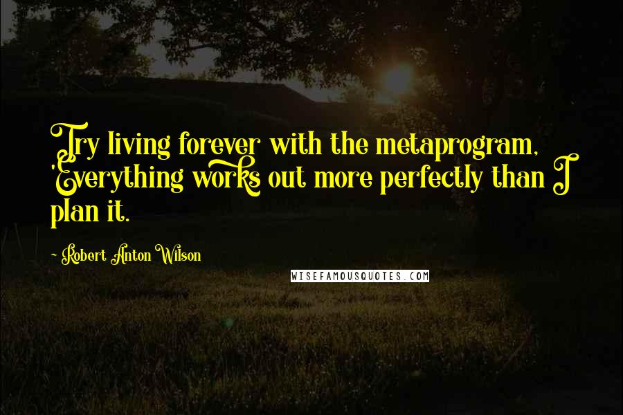 Robert Anton Wilson Quotes: Try living forever with the metaprogram, 'Everything works out more perfectly than I plan it.