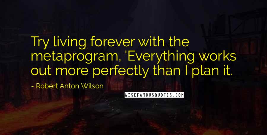 Robert Anton Wilson Quotes: Try living forever with the metaprogram, 'Everything works out more perfectly than I plan it.