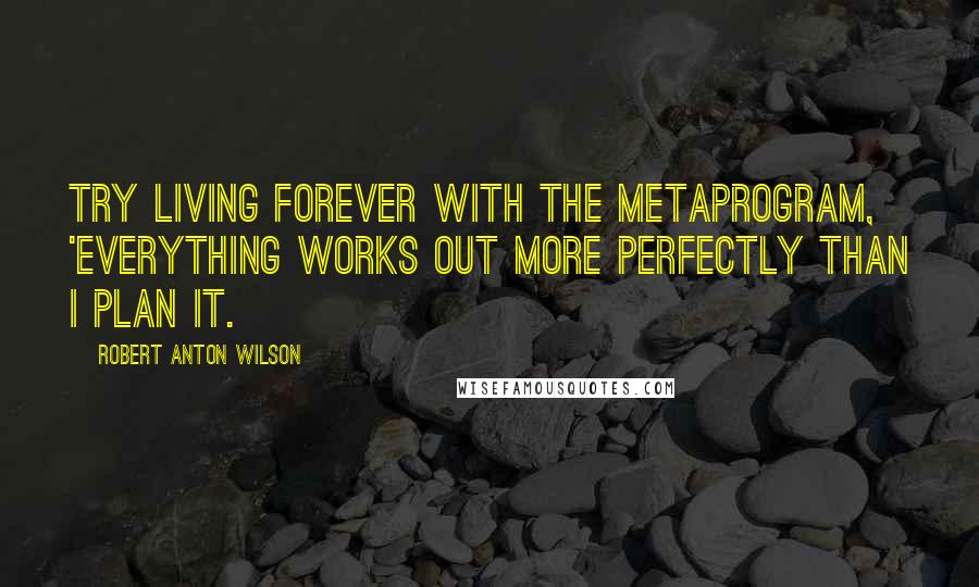 Robert Anton Wilson Quotes: Try living forever with the metaprogram, 'Everything works out more perfectly than I plan it.