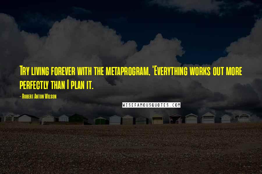 Robert Anton Wilson Quotes: Try living forever with the metaprogram, 'Everything works out more perfectly than I plan it.