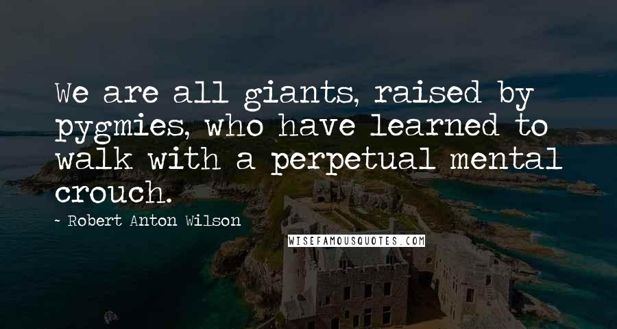 Robert Anton Wilson Quotes: We are all giants, raised by pygmies, who have learned to walk with a perpetual mental crouch.