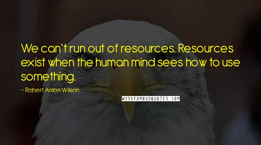 Robert Anton Wilson Quotes: We can't run out of resources. Resources exist when the human mind sees how to use something.