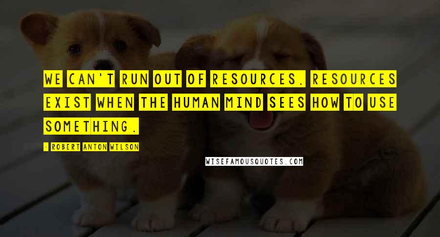 Robert Anton Wilson Quotes: We can't run out of resources. Resources exist when the human mind sees how to use something.