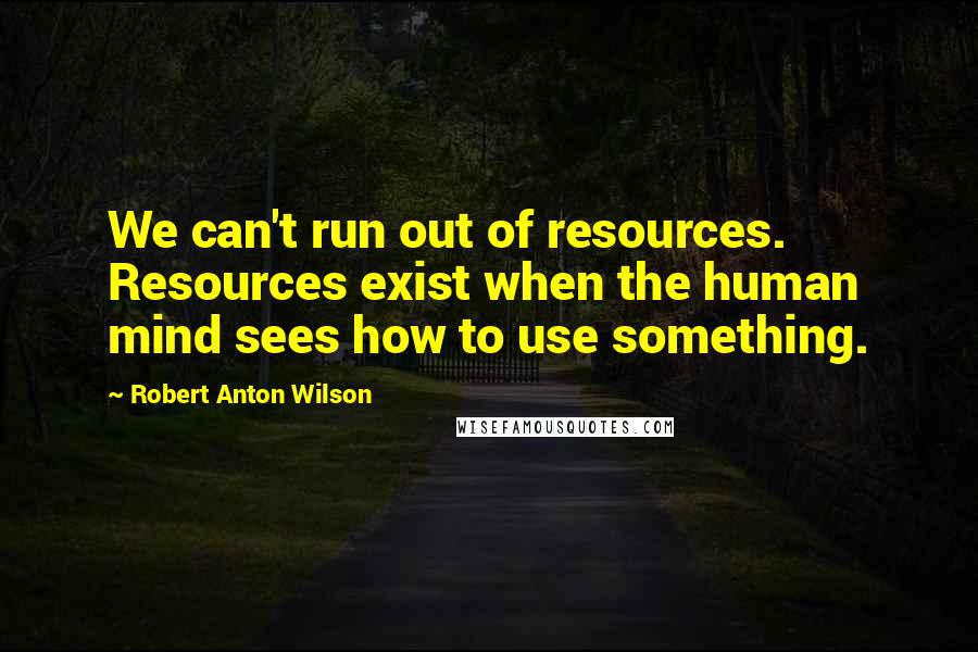 Robert Anton Wilson Quotes: We can't run out of resources. Resources exist when the human mind sees how to use something.