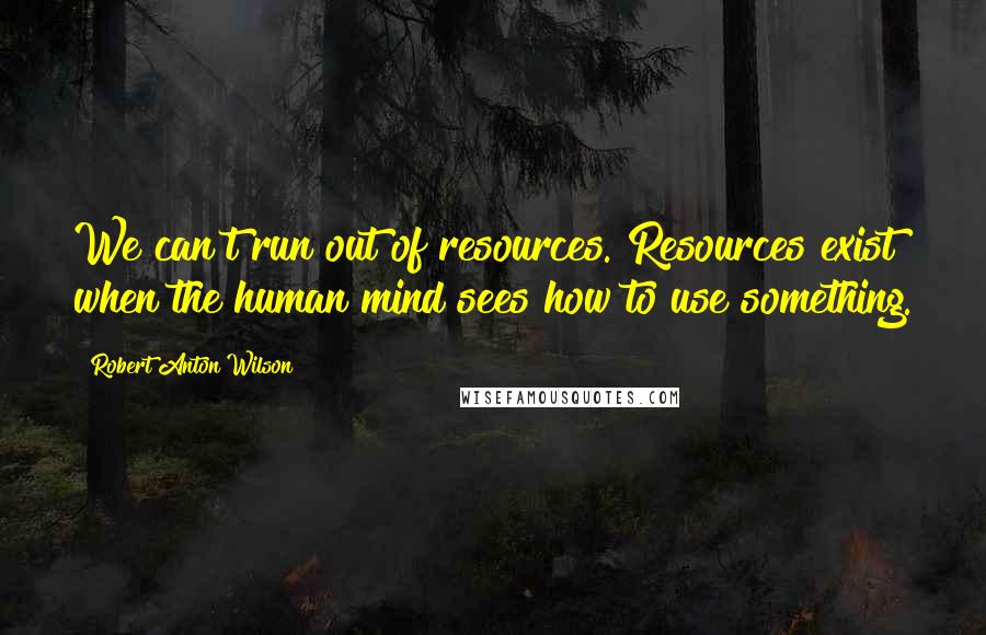 Robert Anton Wilson Quotes: We can't run out of resources. Resources exist when the human mind sees how to use something.