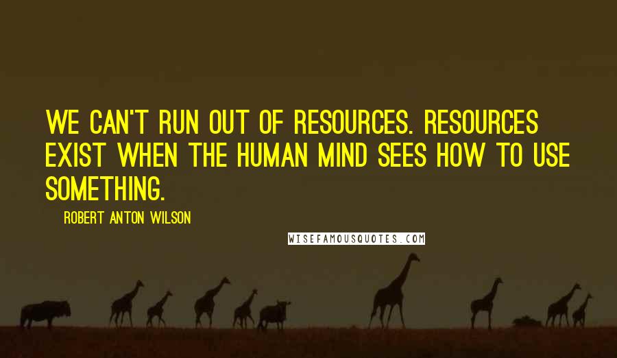 Robert Anton Wilson Quotes: We can't run out of resources. Resources exist when the human mind sees how to use something.