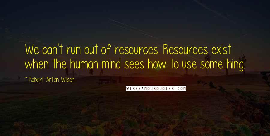 Robert Anton Wilson Quotes: We can't run out of resources. Resources exist when the human mind sees how to use something.