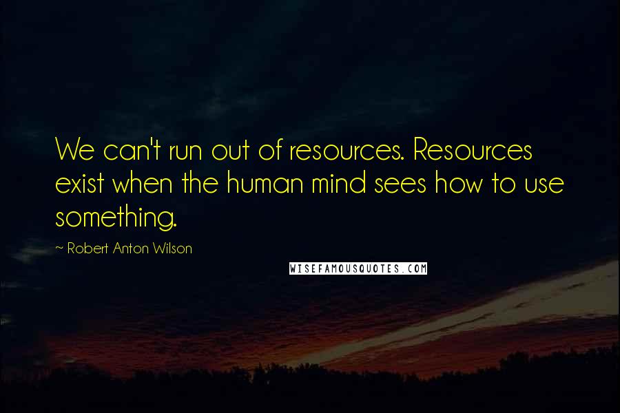 Robert Anton Wilson Quotes: We can't run out of resources. Resources exist when the human mind sees how to use something.