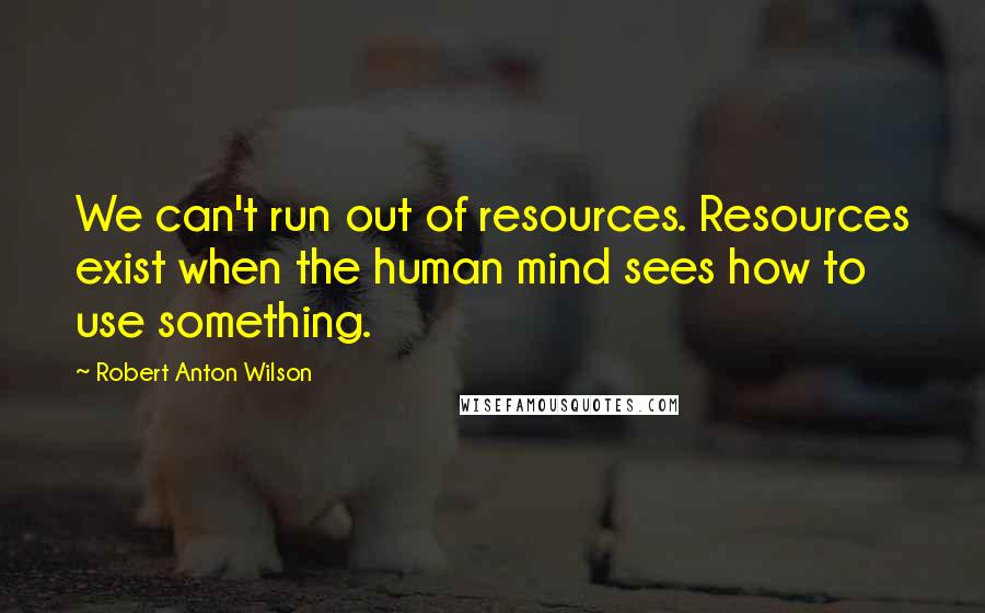 Robert Anton Wilson Quotes: We can't run out of resources. Resources exist when the human mind sees how to use something.