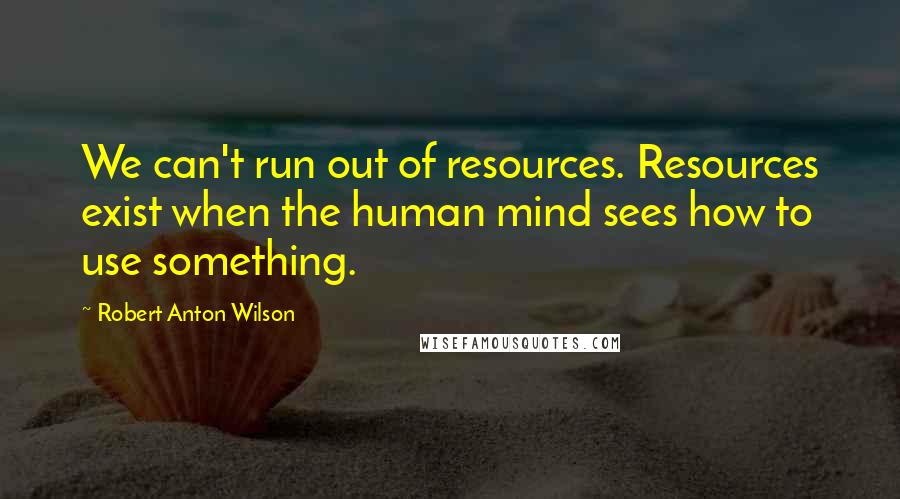 Robert Anton Wilson Quotes: We can't run out of resources. Resources exist when the human mind sees how to use something.