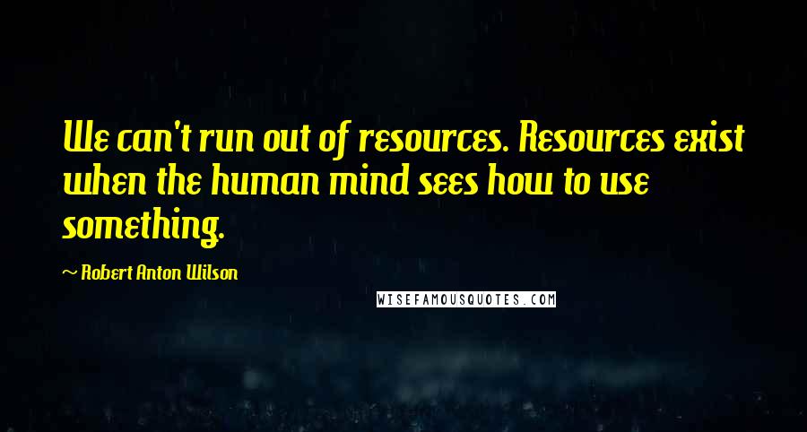 Robert Anton Wilson Quotes: We can't run out of resources. Resources exist when the human mind sees how to use something.