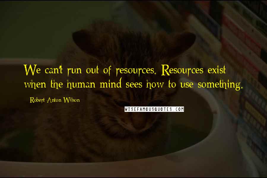 Robert Anton Wilson Quotes: We can't run out of resources. Resources exist when the human mind sees how to use something.