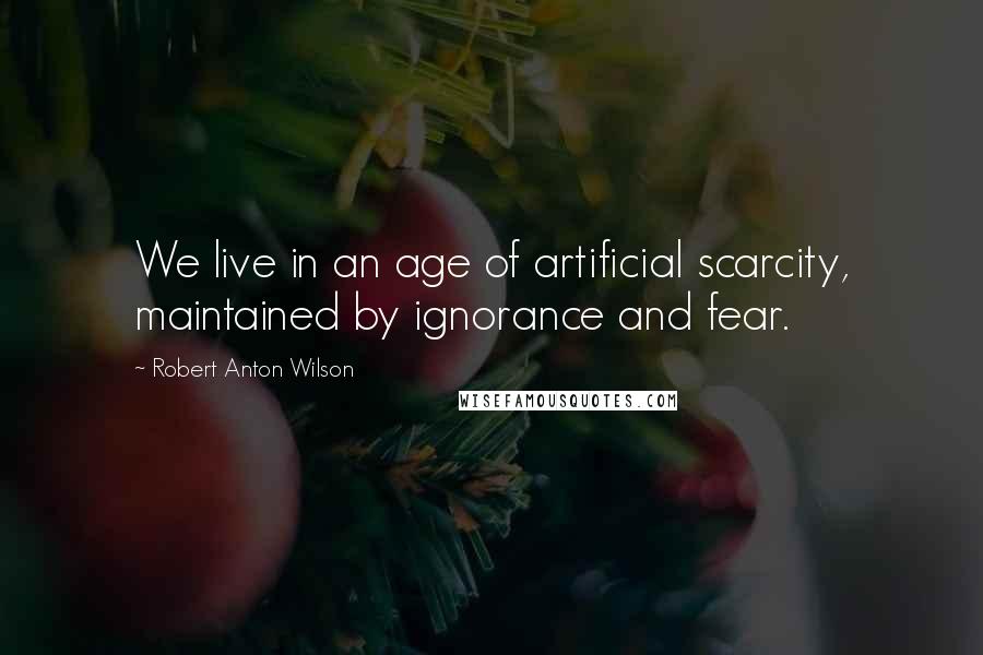 Robert Anton Wilson Quotes: We live in an age of artificial scarcity, maintained by ignorance and fear.