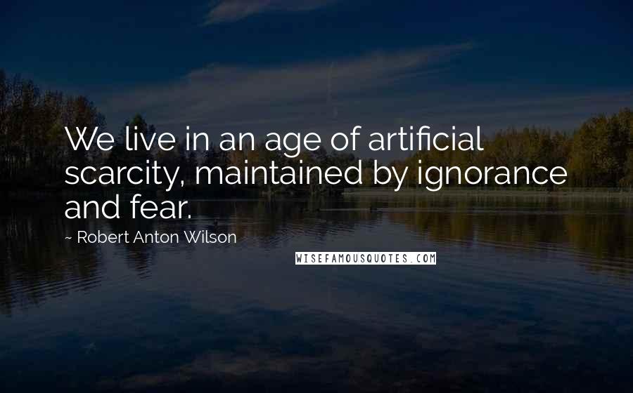 Robert Anton Wilson Quotes: We live in an age of artificial scarcity, maintained by ignorance and fear.