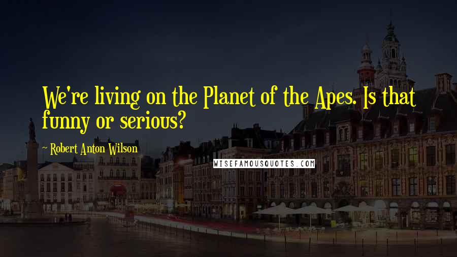 Robert Anton Wilson Quotes: We're living on the Planet of the Apes. Is that funny or serious?