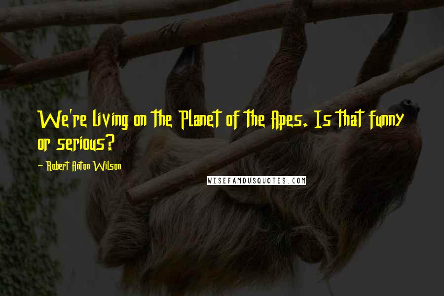 Robert Anton Wilson Quotes: We're living on the Planet of the Apes. Is that funny or serious?