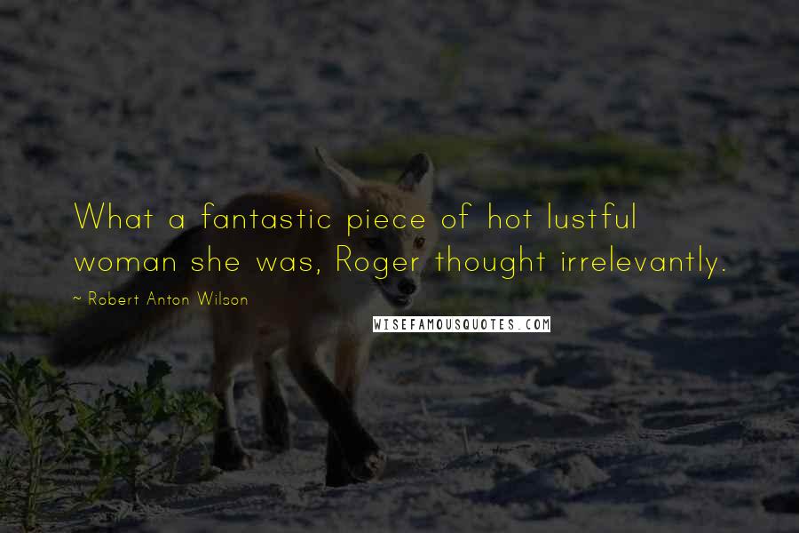 Robert Anton Wilson Quotes: What a fantastic piece of hot lustful woman she was, Roger thought irrelevantly.