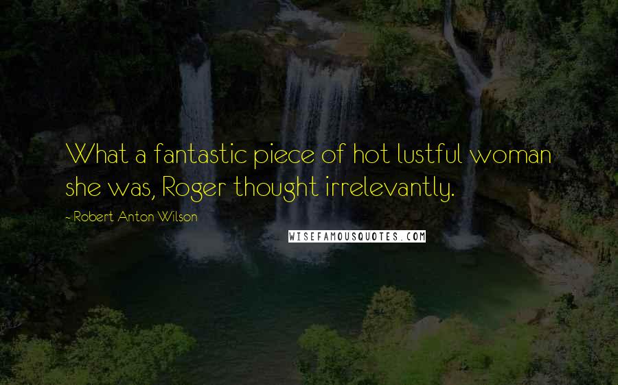 Robert Anton Wilson Quotes: What a fantastic piece of hot lustful woman she was, Roger thought irrelevantly.