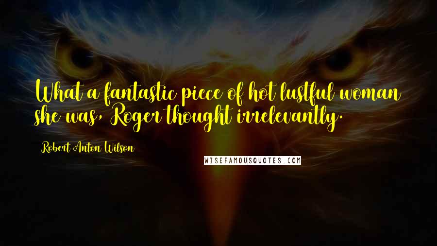 Robert Anton Wilson Quotes: What a fantastic piece of hot lustful woman she was, Roger thought irrelevantly.