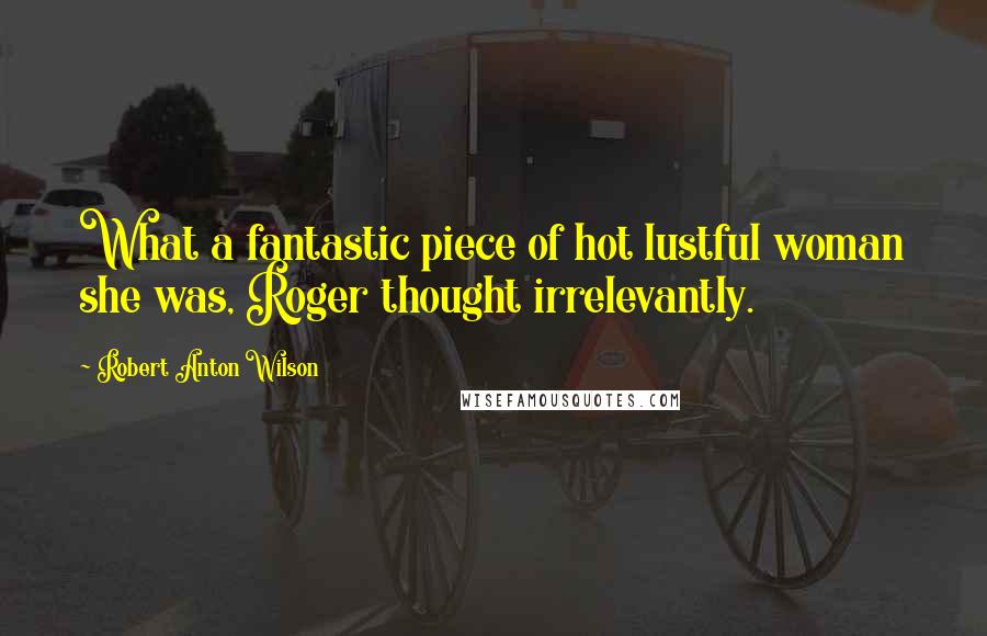 Robert Anton Wilson Quotes: What a fantastic piece of hot lustful woman she was, Roger thought irrelevantly.