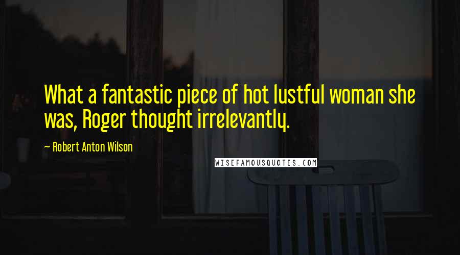 Robert Anton Wilson Quotes: What a fantastic piece of hot lustful woman she was, Roger thought irrelevantly.