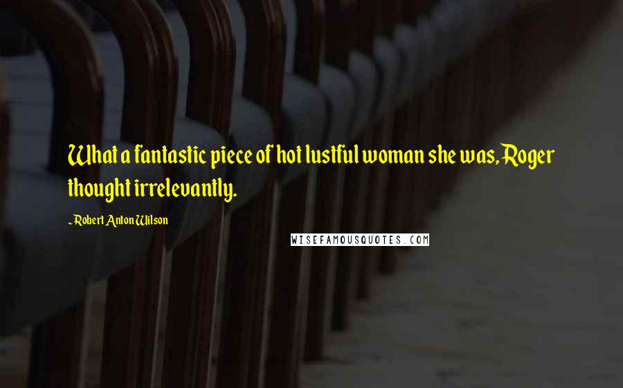 Robert Anton Wilson Quotes: What a fantastic piece of hot lustful woman she was, Roger thought irrelevantly.