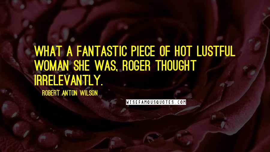 Robert Anton Wilson Quotes: What a fantastic piece of hot lustful woman she was, Roger thought irrelevantly.