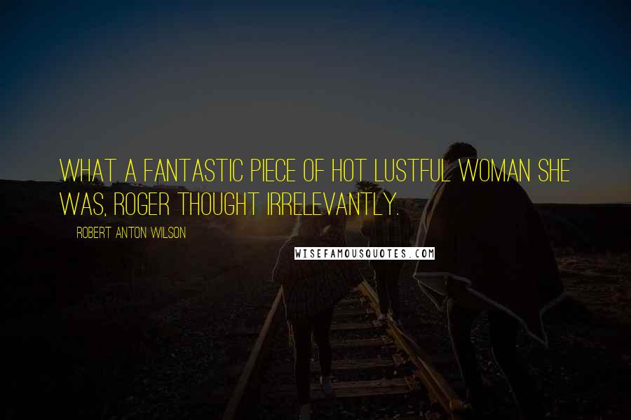 Robert Anton Wilson Quotes: What a fantastic piece of hot lustful woman she was, Roger thought irrelevantly.