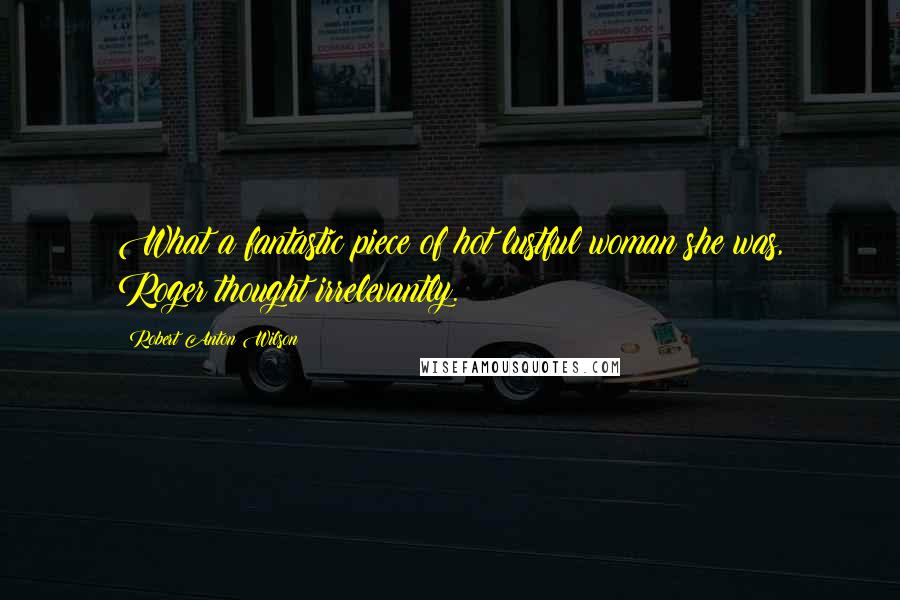 Robert Anton Wilson Quotes: What a fantastic piece of hot lustful woman she was, Roger thought irrelevantly.