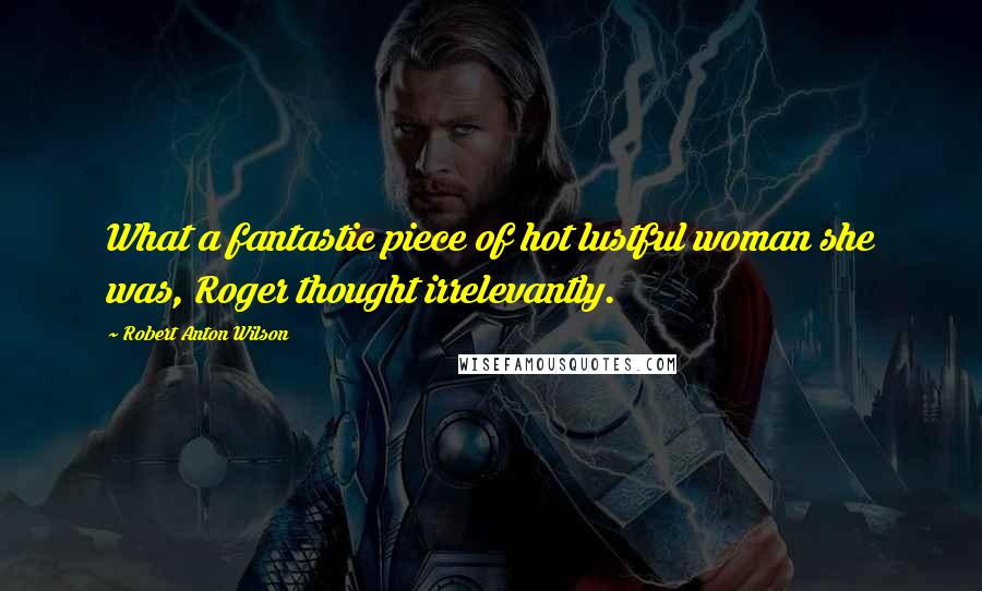 Robert Anton Wilson Quotes: What a fantastic piece of hot lustful woman she was, Roger thought irrelevantly.