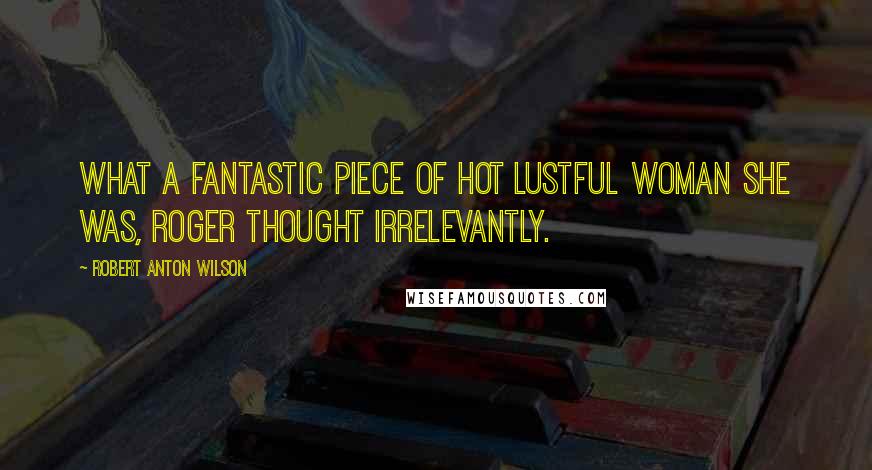 Robert Anton Wilson Quotes: What a fantastic piece of hot lustful woman she was, Roger thought irrelevantly.