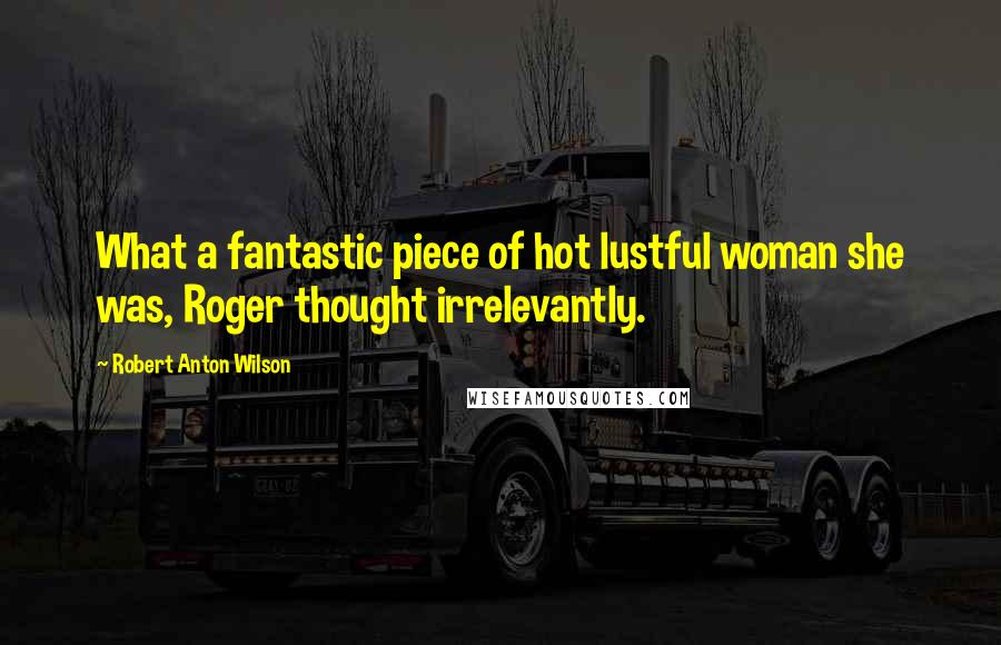 Robert Anton Wilson Quotes: What a fantastic piece of hot lustful woman she was, Roger thought irrelevantly.