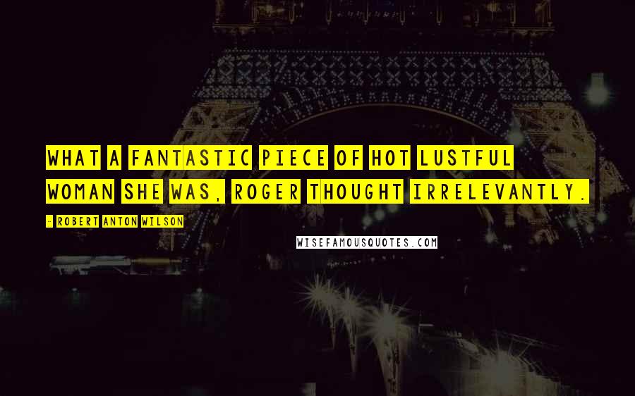 Robert Anton Wilson Quotes: What a fantastic piece of hot lustful woman she was, Roger thought irrelevantly.