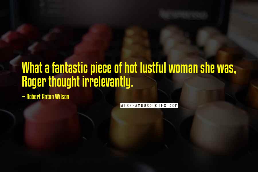 Robert Anton Wilson Quotes: What a fantastic piece of hot lustful woman she was, Roger thought irrelevantly.
