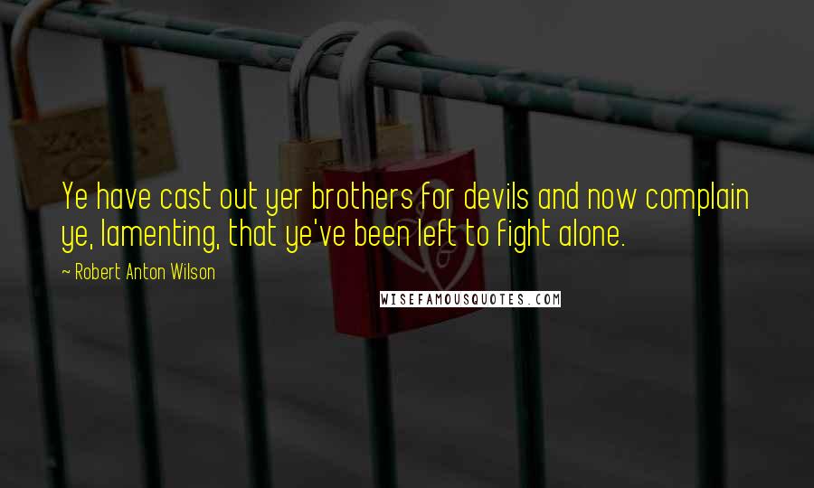 Robert Anton Wilson Quotes: Ye have cast out yer brothers for devils and now complain ye, lamenting, that ye've been left to fight alone.