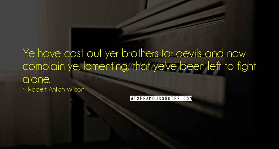 Robert Anton Wilson Quotes: Ye have cast out yer brothers for devils and now complain ye, lamenting, that ye've been left to fight alone.