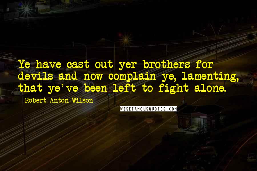 Robert Anton Wilson Quotes: Ye have cast out yer brothers for devils and now complain ye, lamenting, that ye've been left to fight alone.