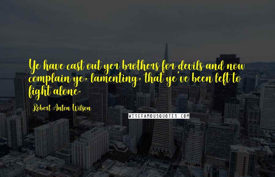 Robert Anton Wilson Quotes: Ye have cast out yer brothers for devils and now complain ye, lamenting, that ye've been left to fight alone.