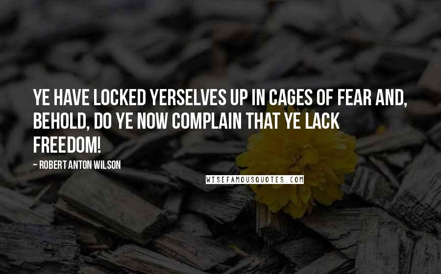 Robert Anton Wilson Quotes: Ye have locked yerselves up in cages of fear and, behold, do ye now complain that ye lack FREEDOM!