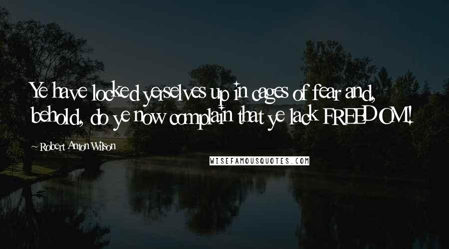 Robert Anton Wilson Quotes: Ye have locked yerselves up in cages of fear and, behold, do ye now complain that ye lack FREEDOM!