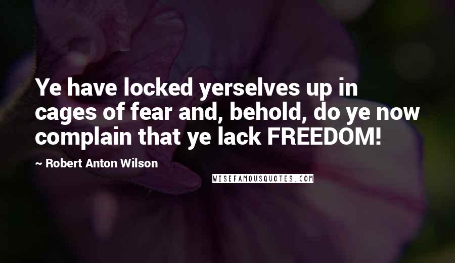 Robert Anton Wilson Quotes: Ye have locked yerselves up in cages of fear and, behold, do ye now complain that ye lack FREEDOM!