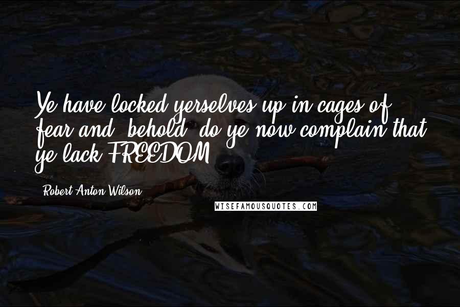 Robert Anton Wilson Quotes: Ye have locked yerselves up in cages of fear and, behold, do ye now complain that ye lack FREEDOM!