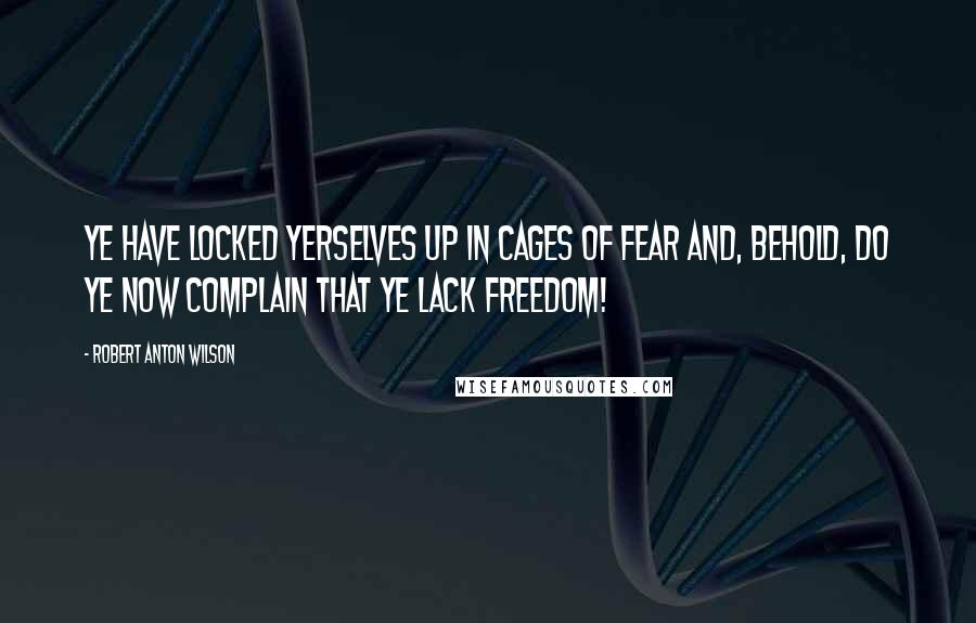 Robert Anton Wilson Quotes: Ye have locked yerselves up in cages of fear and, behold, do ye now complain that ye lack FREEDOM!