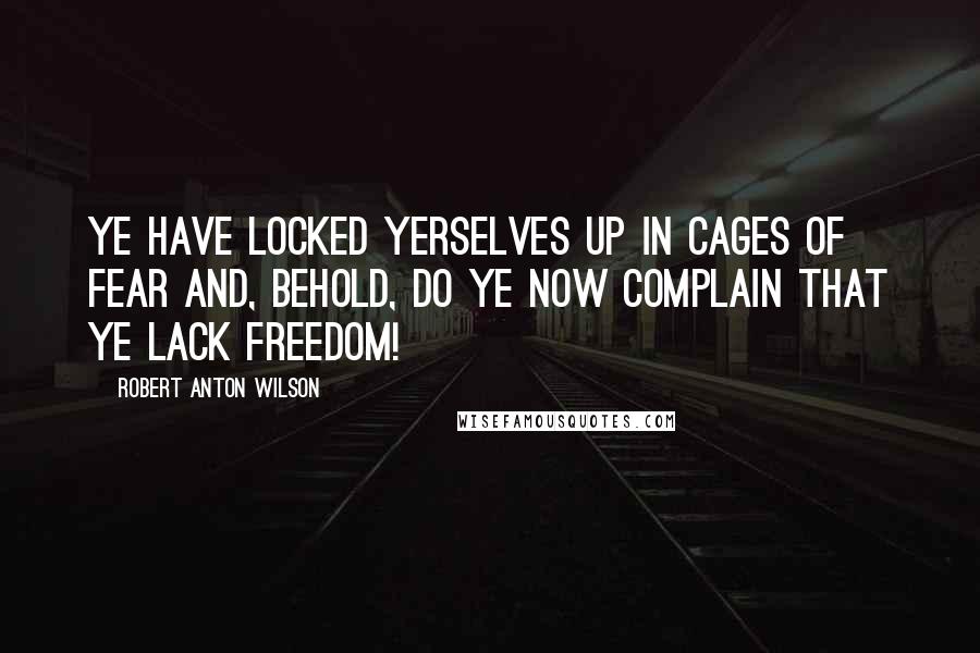 Robert Anton Wilson Quotes: Ye have locked yerselves up in cages of fear and, behold, do ye now complain that ye lack FREEDOM!