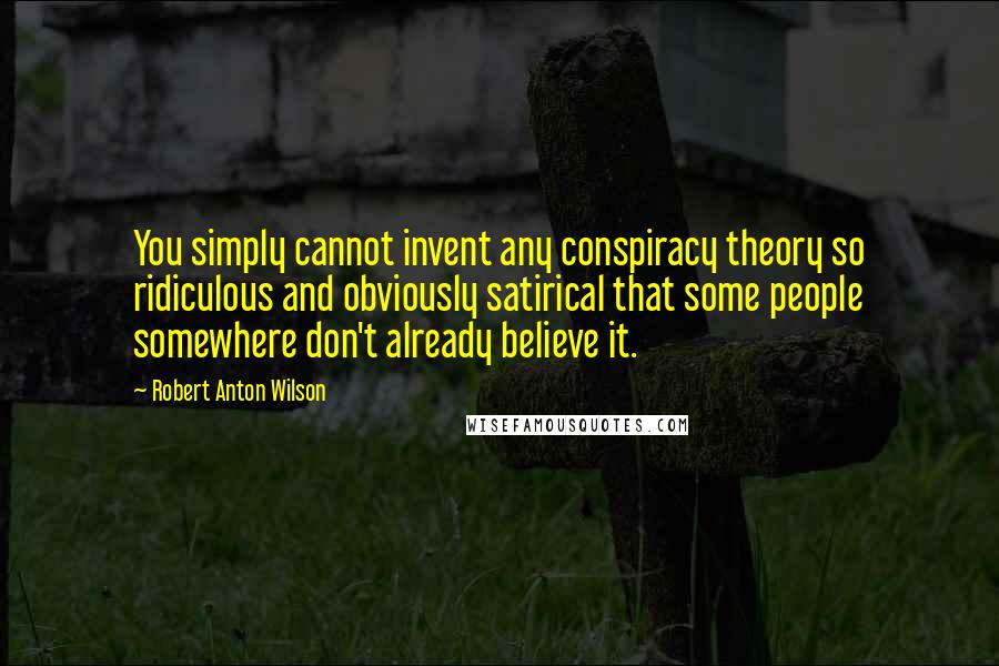 Robert Anton Wilson Quotes: You simply cannot invent any conspiracy theory so ridiculous and obviously satirical that some people somewhere don't already believe it.