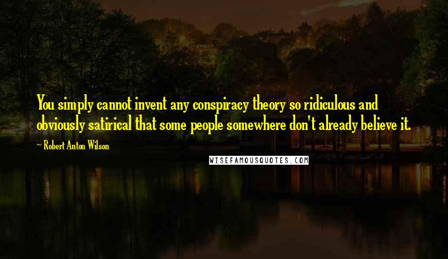 Robert Anton Wilson Quotes: You simply cannot invent any conspiracy theory so ridiculous and obviously satirical that some people somewhere don't already believe it.