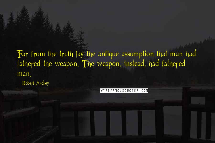 Robert Ardrey Quotes: Far from the truth lay the antique assumption that man had fathered the weapon. The weapon, instead, had fathered man.