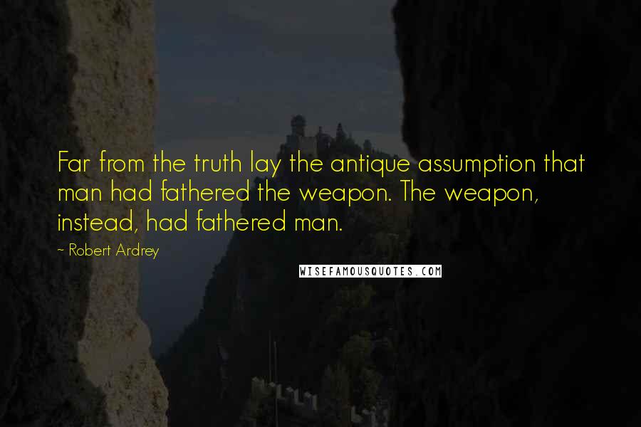 Robert Ardrey Quotes: Far from the truth lay the antique assumption that man had fathered the weapon. The weapon, instead, had fathered man.