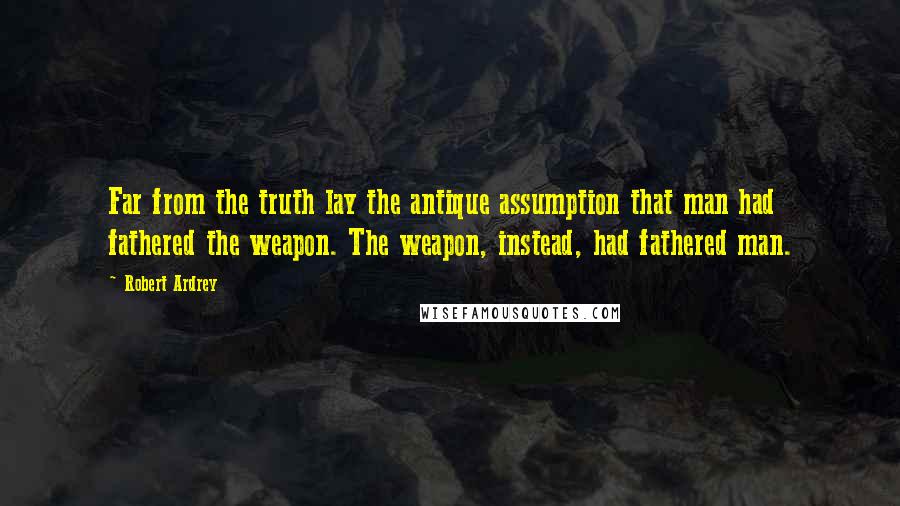 Robert Ardrey Quotes: Far from the truth lay the antique assumption that man had fathered the weapon. The weapon, instead, had fathered man.